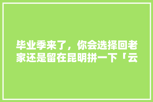 毕业季来了，你会选择回老家还是留在昆明拼一下「云南毕业旅行攻略」 毕业季来了，你会选择回老家还是留在昆明拼一下「云南毕业旅行攻略」 旅游攻略