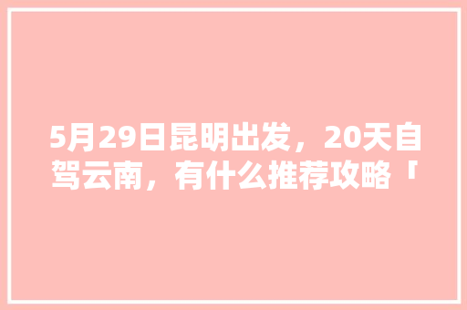 5月29日昆明出发，20天自驾云南，有什么推荐攻略「自驾云南旅游攻略5天最佳路线」 5月29日昆明出发，20天自驾云南，有什么推荐攻略「自驾云南旅游攻略5天最佳路线」 手机电脑