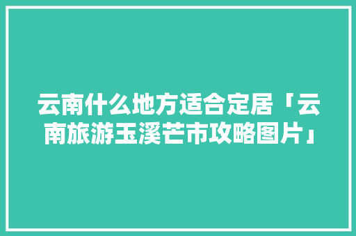 云南什么地方适合定居「云南旅游玉溪芒市攻略图片」 云南什么地方适合定居「云南旅游玉溪芒市攻略图片」 健康母婴