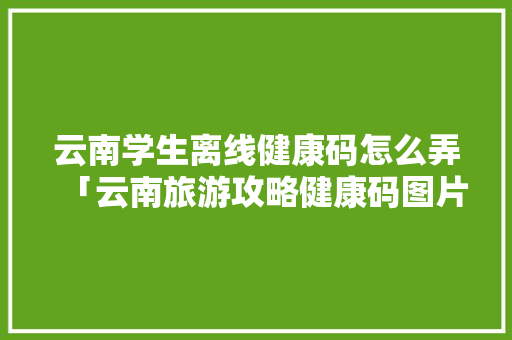云南学生离线健康码怎么弄「云南旅游攻略健康码图片大全」 云南学生离线健康码怎么弄「云南旅游攻略健康码图片大全」 教育法律