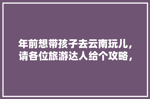 年前想带孩子去云南玩儿，请各位旅游达人给个攻略，谢谢了「云南旅游带孩子攻略图片」 年前想带孩子去云南玩儿，请各位旅游达人给个攻略，谢谢了「云南旅游带孩子攻略图片」 手机电脑