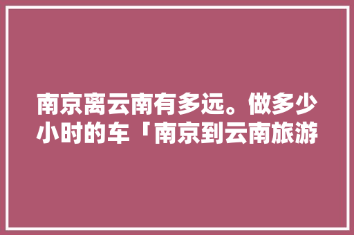 南京离云南有多远。做多少小时的车「南京到云南旅游线路攻略图」 南京离云南有多远。做多少小时的车「南京到云南旅游线路攻略图」 教育法律