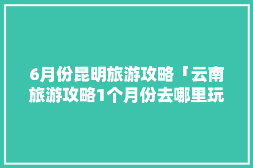6月份昆明旅游攻略「云南旅游攻略1个月份去哪里玩」 6月份昆明旅游攻略「云南旅游攻略1个月份去哪里玩」 汽车常识