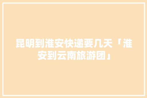 昆明到淮安快递要几天「淮安到云南旅游团」 昆明到淮安快递要几天「淮安到云南旅游团」 教育法律