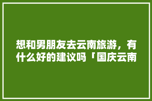 想和男朋友去云南旅游，有什么好的建议吗「国庆云南旅游攻略大全」 想和男朋友去云南旅游，有什么好的建议吗「国庆云南旅游攻略大全」 汽车常识