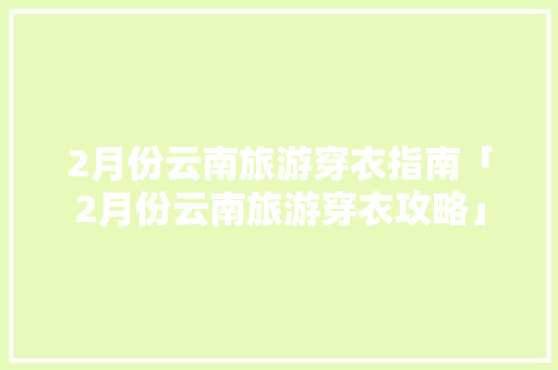2月份云南旅游穿衣指南「2月份云南旅游穿衣攻略」 2月份云南旅游穿衣指南「2月份云南旅游穿衣攻略」 汽车常识