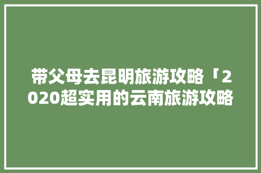 带父母去昆明旅游攻略「2020超实用的云南旅游攻略」 带父母去昆明旅游攻略「2020超实用的云南旅游攻略」 教育法律