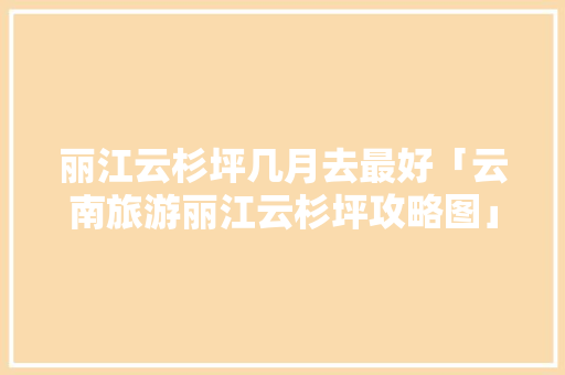 丽江云杉坪几月去最好「云南旅游丽江云杉坪攻略图」 丽江云杉坪几月去最好「云南旅游丽江云杉坪攻略图」 健康母婴