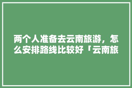 两个人准备去云南旅游，怎么安排路线比较好「云南旅游两天游攻略图片」 两个人准备去云南旅游，怎么安排路线比较好「云南旅游两天游攻略图片」 教育法律
