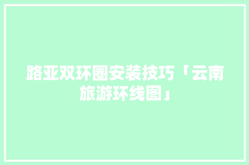 路亚双环圈安装技巧「云南旅游环线图」 路亚双环圈安装技巧「云南旅游环线图」 旅游攻略