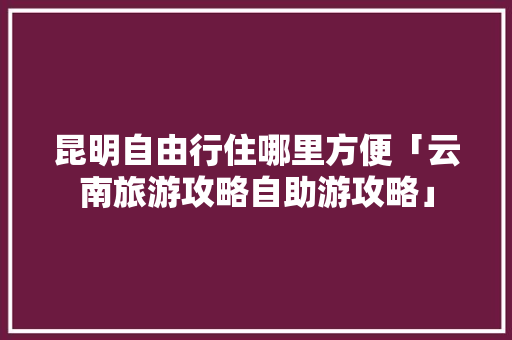 昆明自由行住哪里方便「云南旅游攻略自助游攻略」 昆明自由行住哪里方便「云南旅游攻略自助游攻略」 旅游攻略