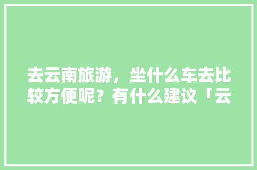 去云南旅游，坐什么车去比较方便呢？有什么建议「云南旅游线路交通攻略图」 去云南旅游，坐什么车去比较方便呢？有什么建议「云南旅游线路交通攻略图」 教育法律
