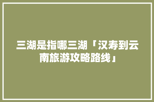三湖是指哪三湖「汉寿到云南旅游攻略路线」 三湖是指哪三湖「汉寿到云南旅游攻略路线」 时尚穿搭
