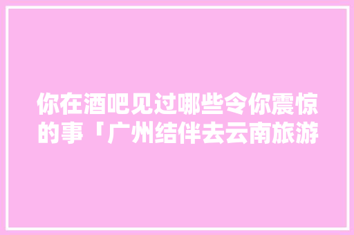 你在酒吧见过哪些令你震惊的事「广州结伴去云南旅游攻略路线」 你在酒吧见过哪些令你震惊的事「广州结伴去云南旅游攻略路线」 时尚穿搭