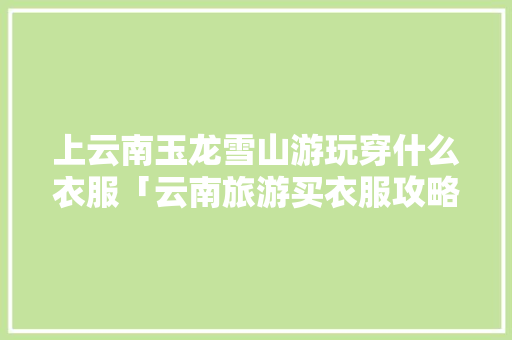上云南玉龙雪山游玩穿什么衣服「云南旅游买衣服攻略图」 上云南玉龙雪山游玩穿什么衣服「云南旅游买衣服攻略图」 时尚穿搭