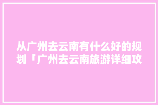 从广州去云南有什么好的规划「广州去云南旅游详细攻略图」 健康母婴