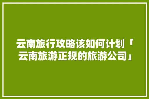 云南旅行攻略该如何计划「云南旅游正规的旅游公司」 时尚穿搭