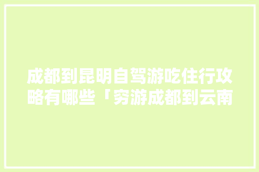 成都到昆明自驾游吃住行攻略有哪些「穷游成都到云南旅游攻略路线」 成都到昆明自驾游吃住行攻略有哪些「穷游成都到云南旅游攻略路线」 健康母婴