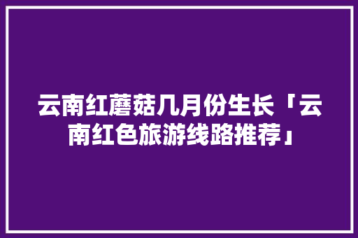 云南红蘑菇几月份生长「云南红色旅游线路推荐」 云南红蘑菇几月份生长「云南红色旅游线路推荐」 时尚穿搭
