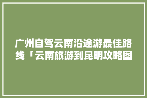 广州自驾云南沿途游最佳路线「云南旅游到昆明攻略图片」 广州自驾云南沿途游最佳路线「云南旅游到昆明攻略图片」 时尚穿搭