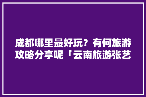 成都哪里最好玩？有何旅游攻略分享呢「云南旅游张艺谋导演的景点」 美食菜谱