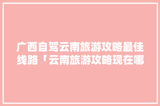 广西自驾云南旅游攻略最佳线路「云南旅游攻略现在哪里好玩」 广西自驾云南旅游攻略最佳线路「云南旅游攻略现在哪里好玩」 健康母婴