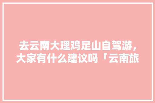 去云南大理鸡足山自驾游，大家有什么建议吗「云南旅游攻略5天大理多少钱」 去云南大理鸡足山自驾游，大家有什么建议吗「云南旅游攻略5天大理多少钱」 健康母婴