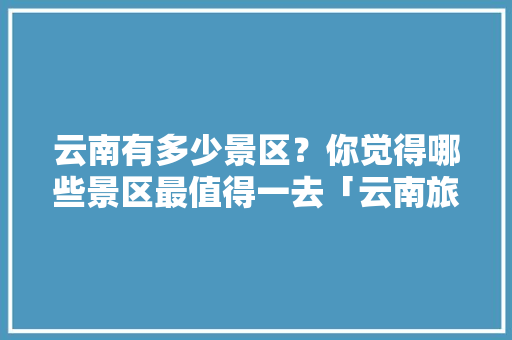 云南有多少景区？你觉得哪些景区最值得一去「云南旅游攻略知乎」 云南有多少景区？你觉得哪些景区最值得一去「云南旅游攻略知乎」 汽车常识