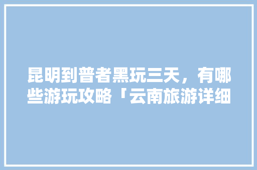 昆明到普者黑玩三天，有哪些游玩攻略「云南旅游详细攻略三天一夜」 昆明到普者黑玩三天，有哪些游玩攻略「云南旅游详细攻略三天一夜」 时尚穿搭