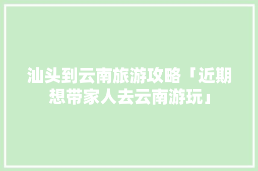 汕头到云南旅游攻略「近期想带家人去云南游玩」 汕头到云南旅游攻略「近期想带家人去云南游玩」 时尚穿搭