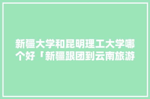 新疆大学和昆明理工大学哪个好「新疆跟团到云南旅游攻略路线」 新疆大学和昆明理工大学哪个好「新疆跟团到云南旅游攻略路线」 时尚穿搭