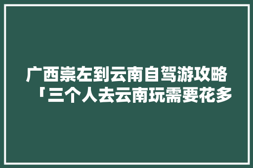 广西崇左到云南自驾游攻略「三个人去云南玩需要花多少」 广西崇左到云南自驾游攻略「三个人去云南玩需要花多少」 健康母婴