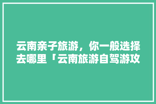 云南亲子旅游，你一般选择去哪里「云南旅游自驾游攻略」 云南亲子旅游，你一般选择去哪里「云南旅游自驾游攻略」 手机电脑