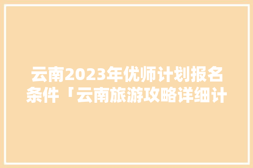 云南2023年优师计划报名条件「云南旅游攻略详细计划表图片」 云南2023年优师计划报名条件「云南旅游攻略详细计划表图片」 汽车常识