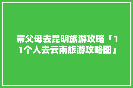 带父母去昆明旅游攻略「11个人去云南旅游攻略图」 带父母去昆明旅游攻略「11个人去云南旅游攻略图」 教育法律