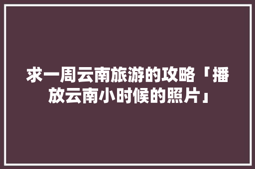 求一周云南旅游的攻略「播放云南小时候的照片」 求一周云南旅游的攻略「播放云南小时候的照片」 时尚穿搭