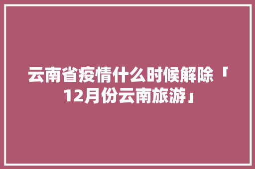 云南省疫情什么时候解除「12月份云南旅游」 云南省疫情什么时候解除「12月份云南旅游」 教育法律