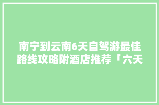 南宁到云南6天自驾游最佳路线攻略附酒店推荐「六天去云南旅游攻略图片」 南宁到云南6天自驾游最佳路线攻略附酒店推荐「六天去云南旅游攻略图片」 教育法律
