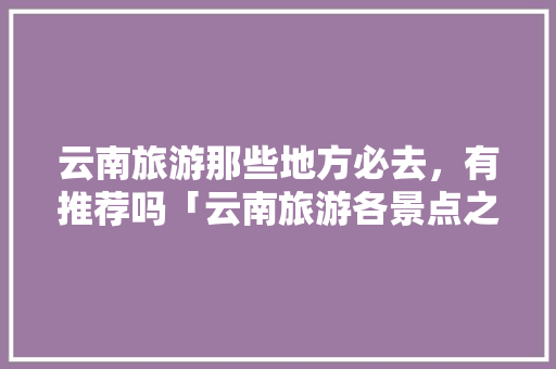 云南旅游那些地方必去，有推荐吗「云南旅游各景点之间攻略图」 云南旅游那些地方必去，有推荐吗「云南旅游各景点之间攻略图」 教育法律