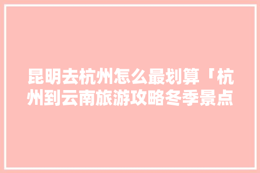 昆明去杭州怎么最划算「杭州到云南旅游攻略冬季景点」 昆明去杭州怎么最划算「杭州到云南旅游攻略冬季景点」 教育法律