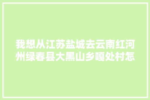 我想从江苏盐城去云南红河州绿春县大黑山乡嘎处村怎么走「盐城至云南旅游攻略路线」 我想从江苏盐城去云南红河州绿春县大黑山乡嘎处村怎么走「盐城至云南旅游攻略路线」 健康母婴