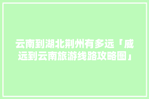 云南到湖北荆州有多远「威远到云南旅游线路攻略图」 云南到湖北荆州有多远「威远到云南旅游线路攻略图」 时尚穿搭