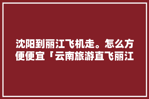 沈阳到丽江飞机走。怎么方便便宜「云南旅游直飞丽江攻略图片」 沈阳到丽江飞机走。怎么方便便宜「云南旅游直飞丽江攻略图片」 时尚穿搭