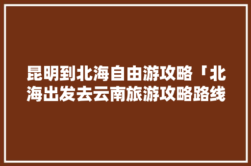 昆明到北海自由游攻略「北海出发去云南旅游攻略路线」 昆明到北海自由游攻略「北海出发去云南旅游攻略路线」 手机电脑