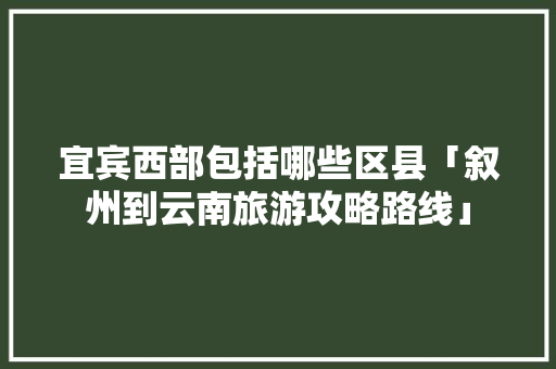 宜宾西部包括哪些区县「叙州到云南旅游攻略路线」 宜宾西部包括哪些区县「叙州到云南旅游攻略路线」 美食菜谱