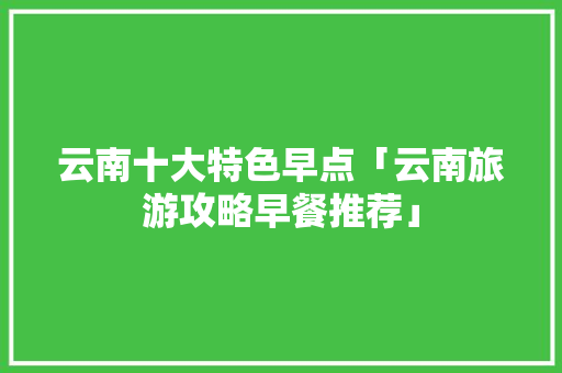 云南十大特色早点「云南旅游攻略早餐推荐」 云南十大特色早点「云南旅游攻略早餐推荐」 教育法律