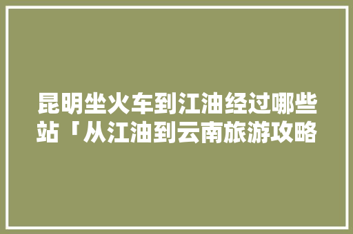 昆明坐火车到江油经过哪些站「从江油到云南旅游攻略路线」 昆明坐火车到江油经过哪些站「从江油到云南旅游攻略路线」 美食菜谱