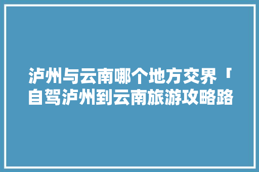 泸州与云南哪个地方交界「自驾泸州到云南旅游攻略路线」 泸州与云南哪个地方交界「自驾泸州到云南旅游攻略路线」 手机电脑