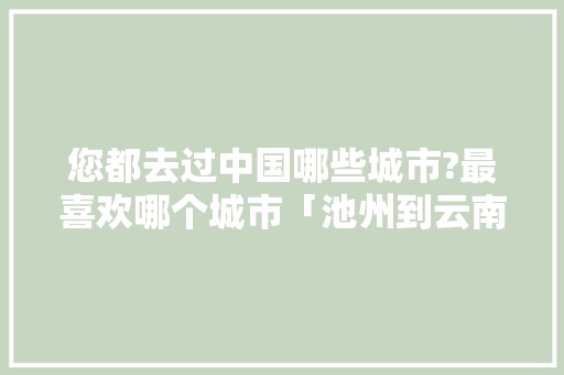 您都去过中国哪些城市?最喜欢哪个城市「池州到云南旅游团有哪几家」 您都去过中国哪些城市?最喜欢哪个城市「池州到云南旅游团有哪几家」 教育法律
