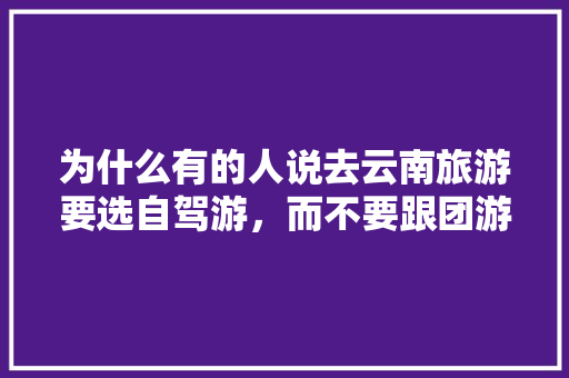 为什么有的人说去云南旅游要选自驾游，而不要跟团游「云南旅游攻略跟团游直播视频」 为什么有的人说去云南旅游要选自驾游，而不要跟团游「云南旅游攻略跟团游直播视频」 手机电脑